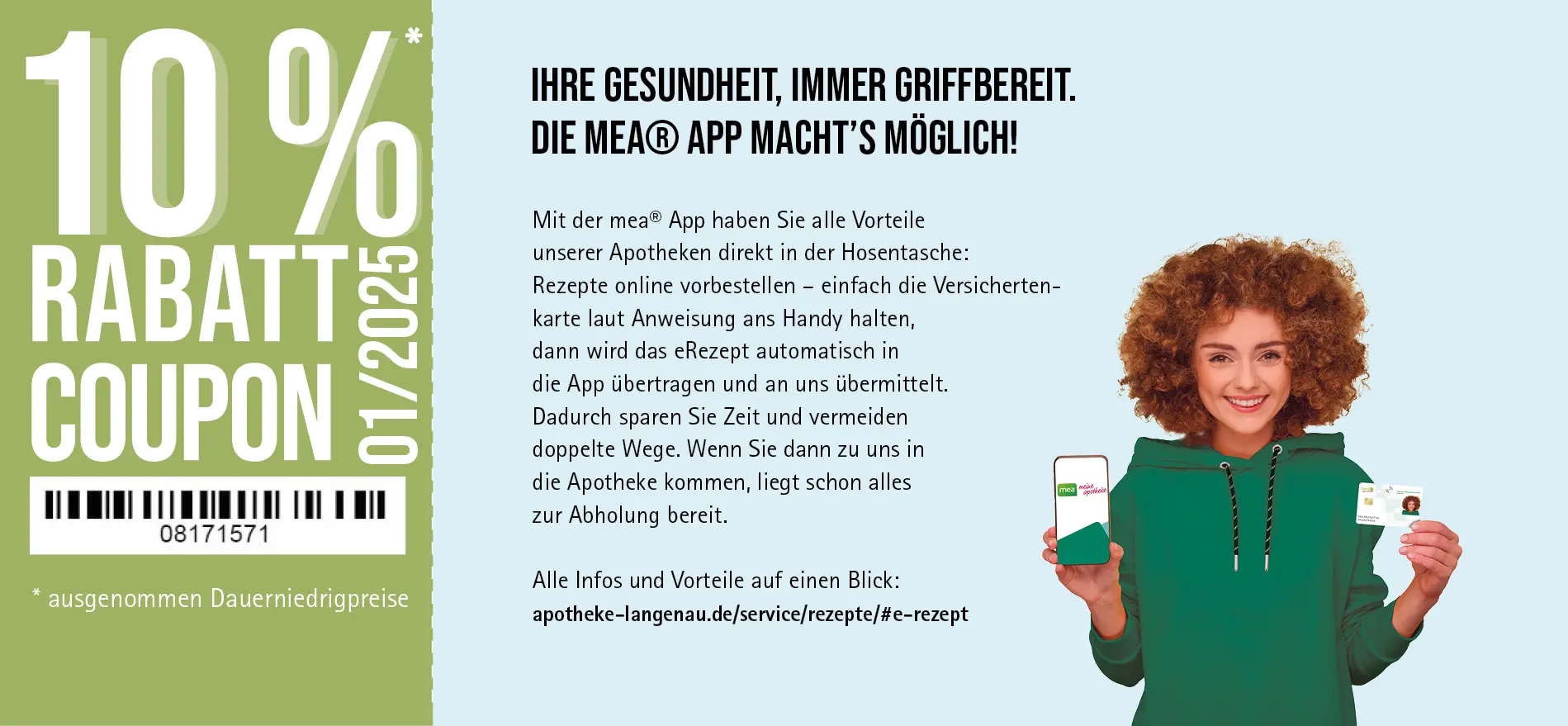 Mit der mea® App haben Sie alle Vorteile unserer Apotheken direkt in der Hosentasche: Rezepte online vorbestellen - einfach die Versicherten-karte laut Anweisung ans Handy halten, dann wird das eRezept automatisch in die App übertragen und an uns übermittelt. Dadurch sparen Sie Zeit und vermeiden doppelte Wege. Wenn Sie dann zu uns in die Apotheke kommen, liegt schon alles zur Abholung bereit.
