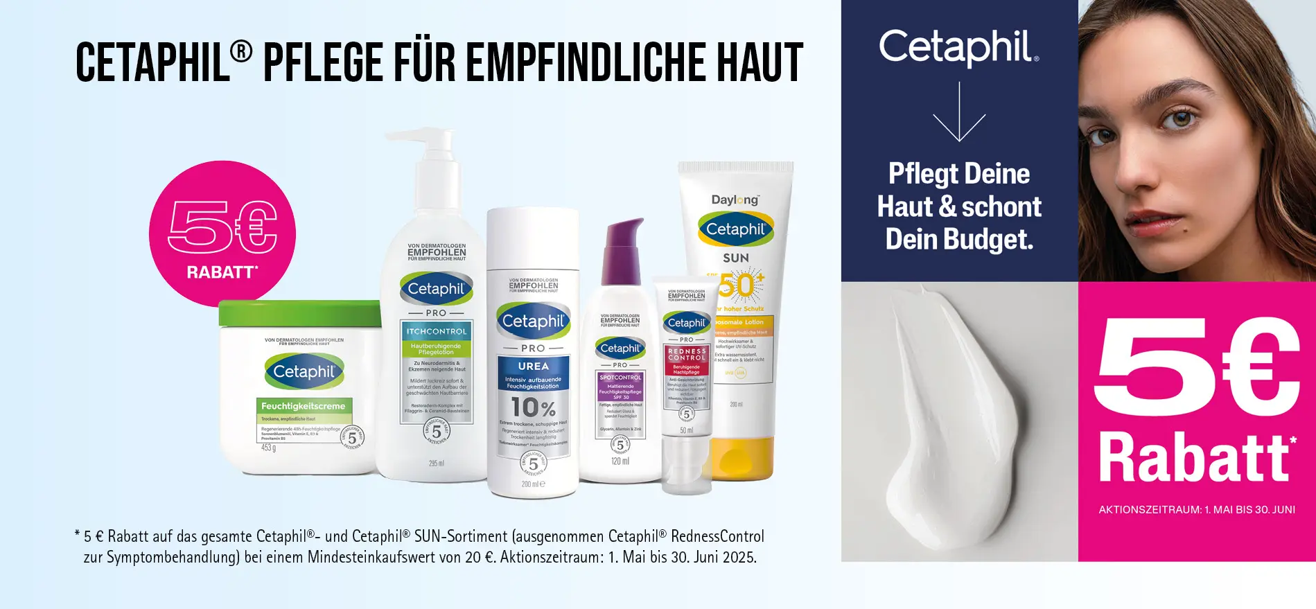 Aktion: 5€ Rabatt auf das gesamte Cetaphil®- und Cetaphil® SUN-Sortiment (außer Cetaphil® RednessControl) bei einem Mindesteinkaufswert von 20 €. Aktionszeitraum: 1. Mai bis 30. Juni 2025. Zu Risiken und Nebenwirkungen lesen Sie die Packungsbeilage und holen Sie ärztlichen oder apothekerlichen Rat ein.