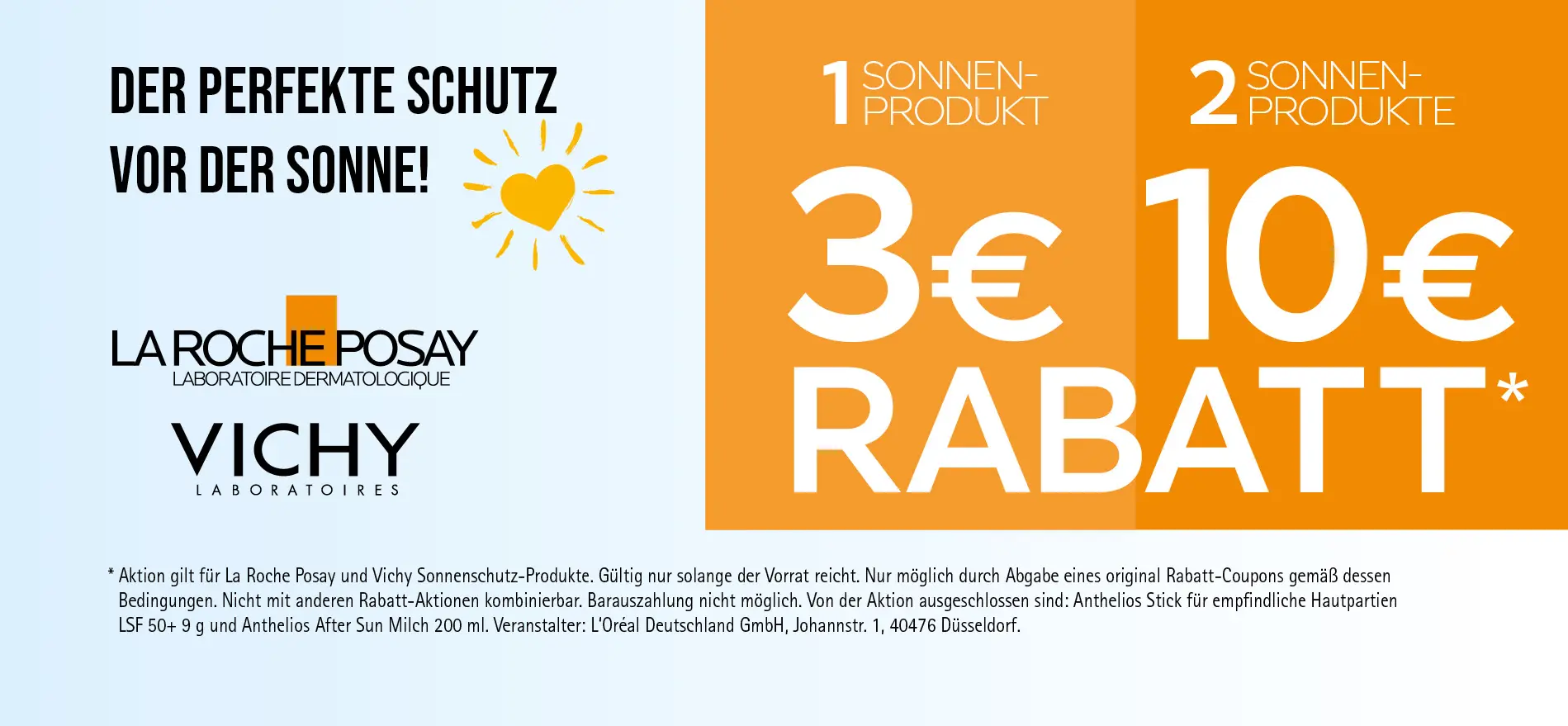 Aktion: 3€ Rabatt auf ein Sonnen-Produkt oder 10€ Rabatt auf zwei Sonnen-Produkte von La Roche Posay und Vichy (außer Anthelios Stick und Anthelios After Sun Milch). Gültig solange der Vorrat reicht. Veranstalter: L'Oréal Deutschland GmbH. Zu Risiken und Nebenwirkungen lesen Sie die Packungsbeilage und holen Sie ärztlichen oder apothekerlichen Rat ein.