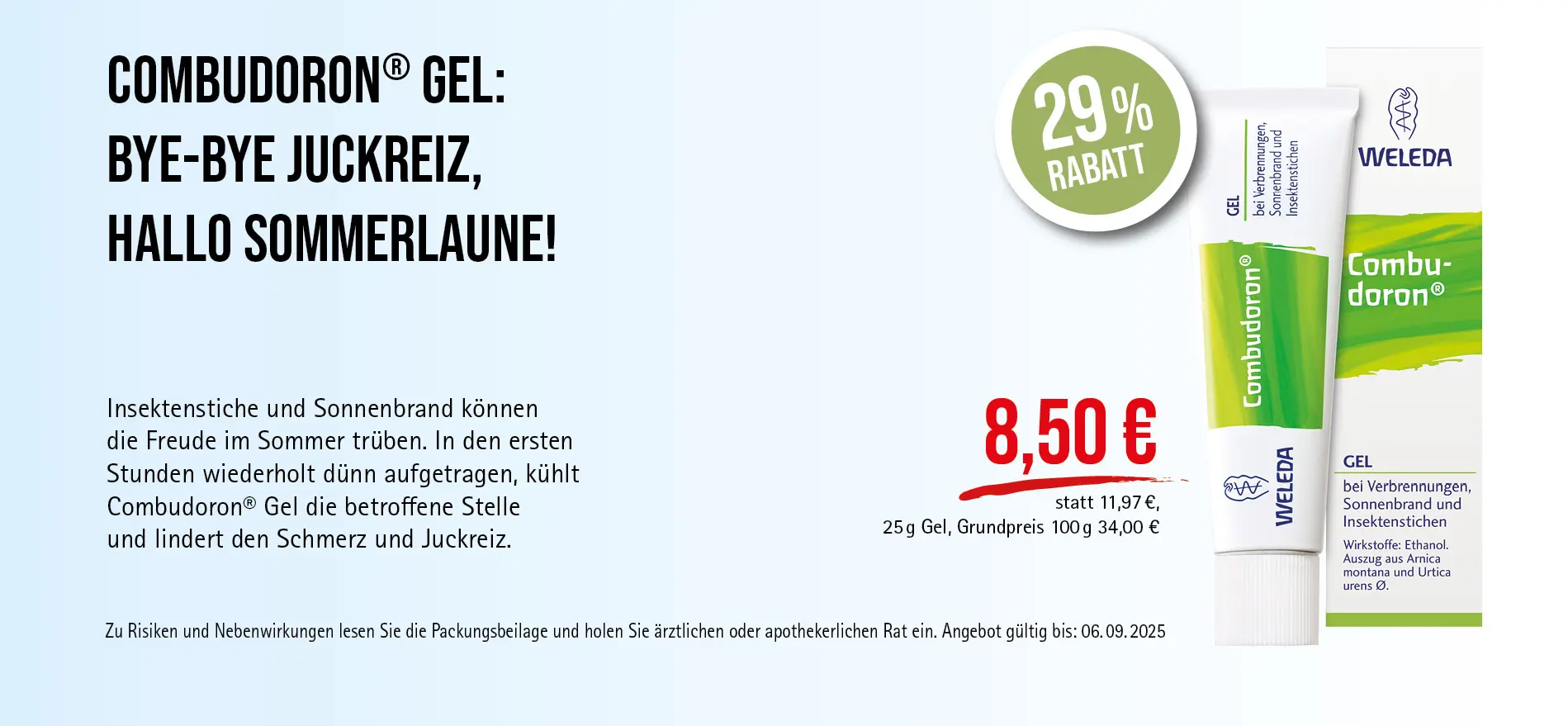 Combudoron®, 25 ml Gel, 8,50 € statt 11,97 € (30-Tage-Bestpreis), 29% Rabatt, Grundpreis 100 g: 34,00 €. Angebot gültig bis 06.09.2025. Zu Risiken und Nebenwirkungen lesen Sie die Packungsbeilage und holen Sie ärztlichen oder apothekerlichen Rat ein.