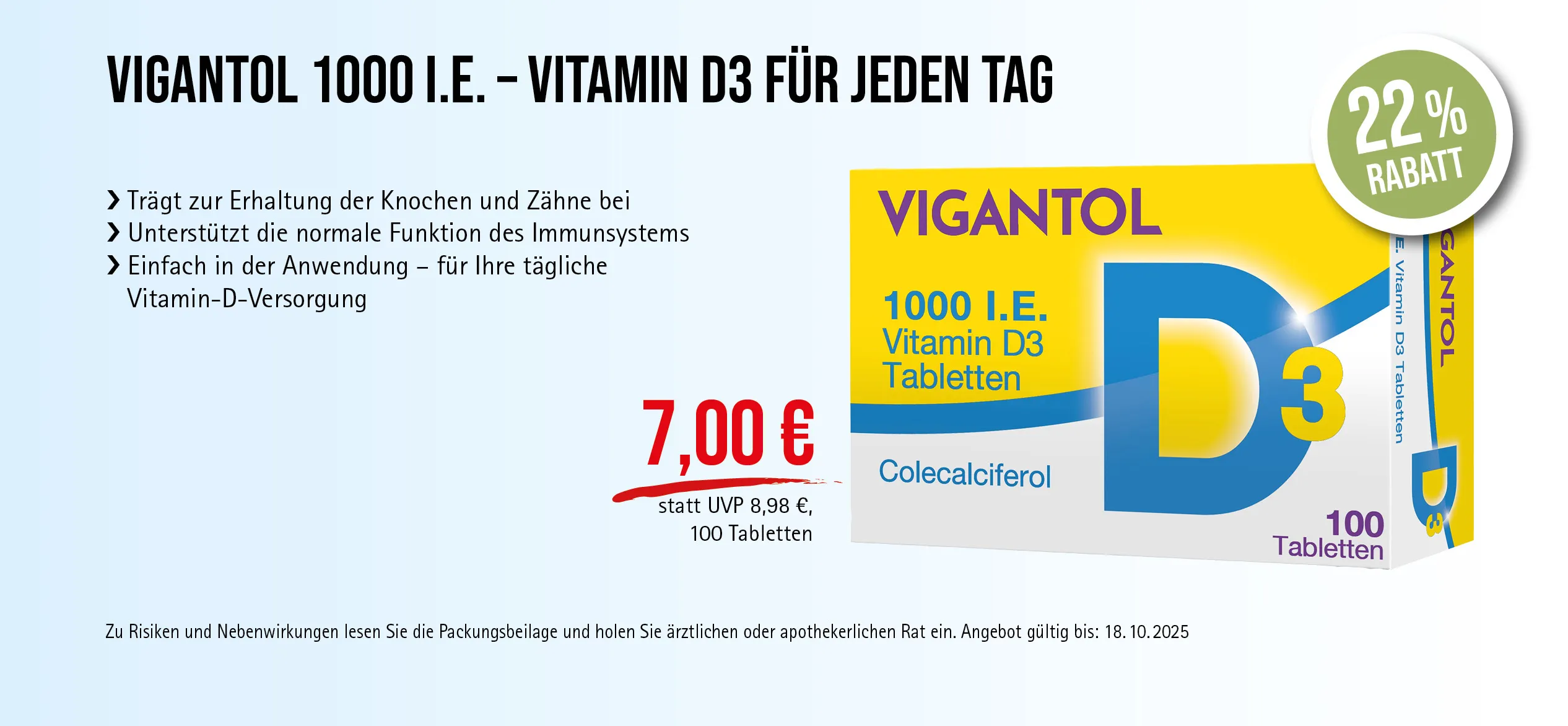 VIGANTOL D3, 1000 I.E., 100 Tabletten, 7,00 € statt 8,98 € (30-Tage-Bestpreis), 22% Rabatt. Angebot gültig bis 18.10.2025. Zu Risiken und Nebenwirkungen lesen Sie die Packungsbeilage und holen Sie ärztlichen oder apothekerlichen Rat ein.