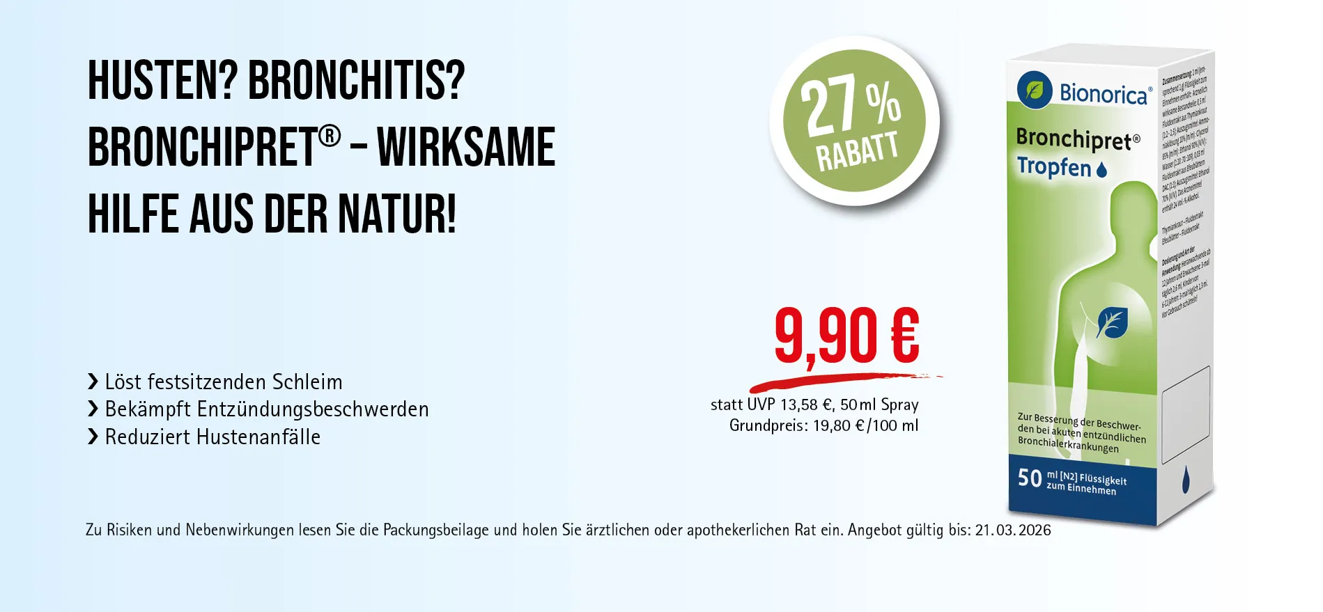 Bronchipret® Tropfen, 50 ml Flüssigkeit, 9,90 € statt UVP 13,58 €, 27 % Rabatt. Angebot gültig bis 21.03.2026. Bei akuten entzündlichen Bronchialerkrankungen. Zu Risiken und Nebenwirkungen lesen Sie die Packungsbeilage und holen Sie ärztlichen oder apothekerlichen Rat ein.