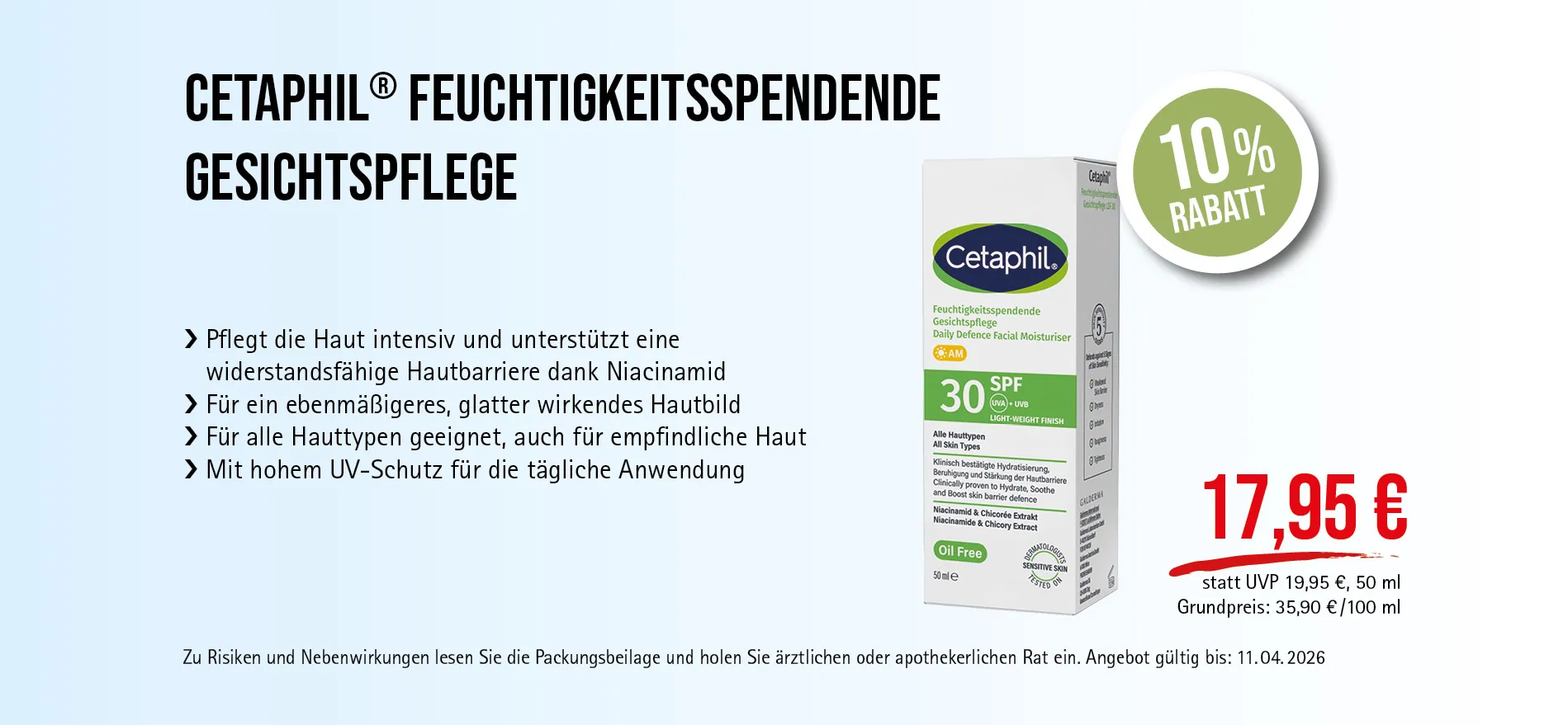 Cetaphil® Creme 50 ml, 17,95 € statt UVP 19,95 €, 10 % Rabatt, Angebot gültig bis 11.04.2026. Feuchtigkeitsspendende Gesichtspflege mit SPF 30. Zu Risiken und Nebenwirkungen lesen Sie die Packungsbeilage und holen Sie ärztlichen oder apothekerlichen Rat ein.