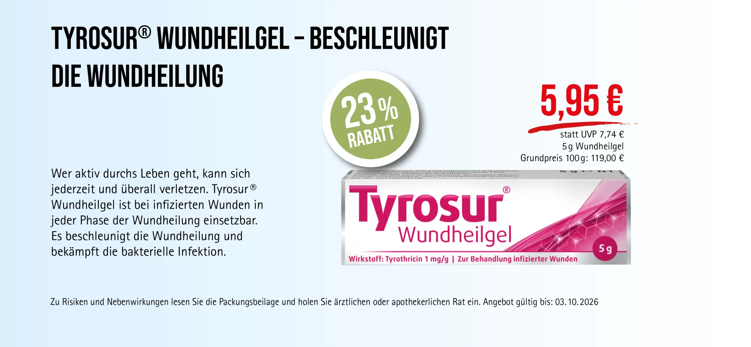 Tyrosur®, 5 g Wundheilgel, 5,95 € statt 7,74 € UVP, 23% Rabatt. Angebot gültig bis 03.10.2026. Zur Behandlung infizierter Wunden. Zu Risiken und Nebenwirkungen lesen Sie die Packungsbeilage und holen Sie ärztlichen oder apothekerlichen Rat ein.